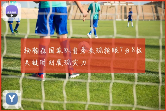杨瀚森国家队首秀表现抢眼7分8板关键时刻展现实力