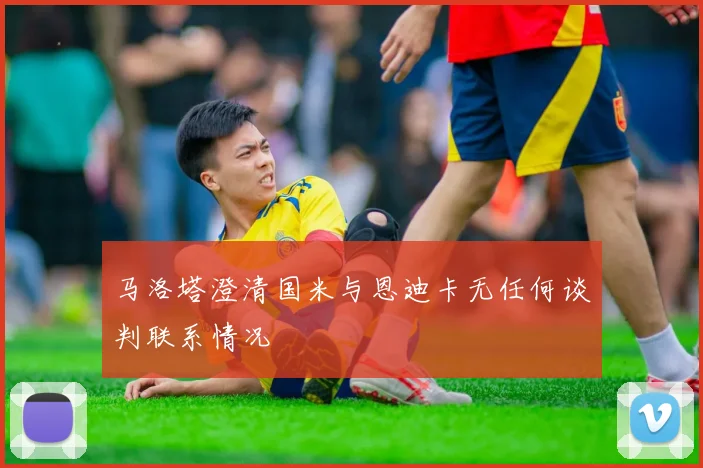 马洛塔澄清国米与恩迪卡无任何谈判联系情况