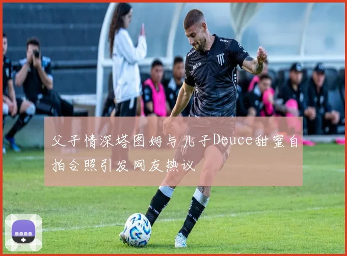 父子情深塔图姆与儿子Deuce甜蜜自拍合照引发网友热议