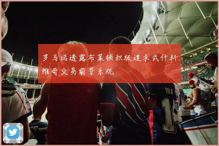 罗马诺透露布莱顿积极追求武什科维奇交易前景乐观