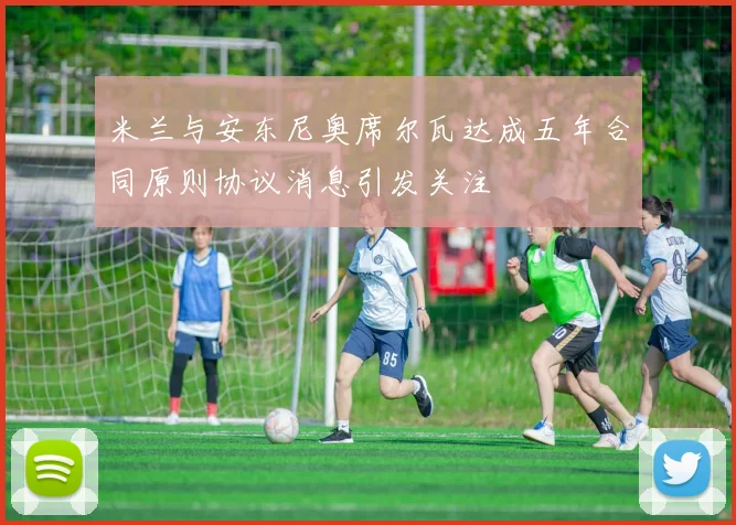 米兰与安东尼奥席尔瓦达成五年合同原则协议消息引发关注