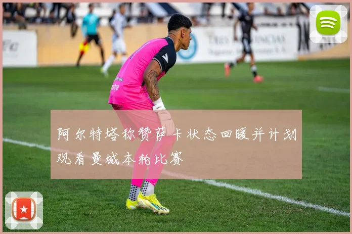 阿尔特塔称赞萨卡状态回暖并计划观看曼城本轮比赛
