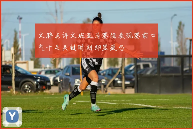 文胖点评文班亚马赛场表现赛前口气十足关键时刻却显疲态