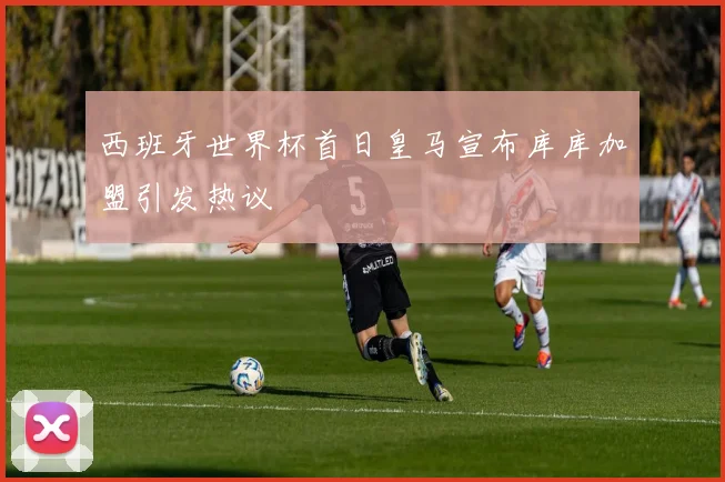 西班牙世界杯首日皇马宣布库库加盟引发热议