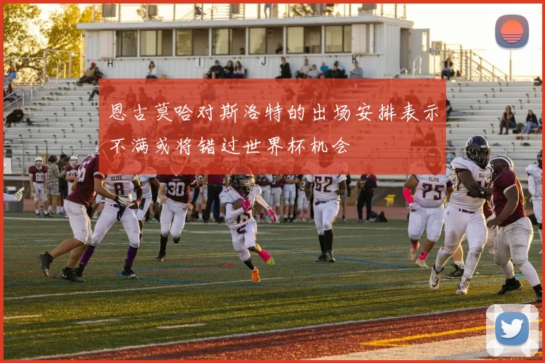恩古莫哈对斯洛特的出场安排表示不满或将错过世界杯机会