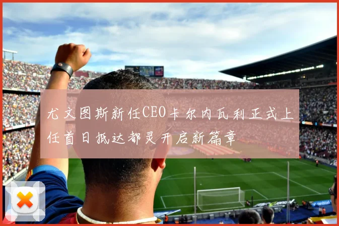 尤文图斯新任CEO卡尔内瓦利正式上任首日抵达都灵开启新篇章