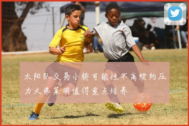 太阳队交易小桥可能性不高续约压力大弗莱明值得重点培养