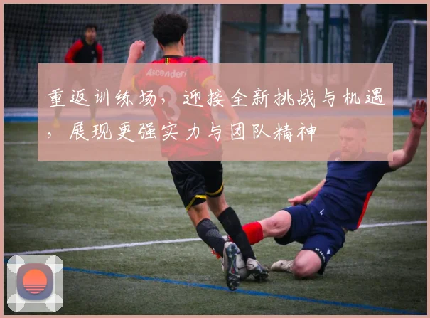 重返训练场，迎接全新挑战与机遇，展现更强实力与团队精神