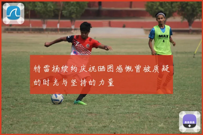 特雷杨续约庆祝晒图感慨曾被质疑的时光与坚持的力量