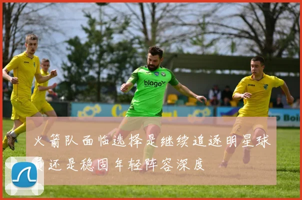 火箭队面临选择是继续追逐明星球员还是稳固年轻阵容深度