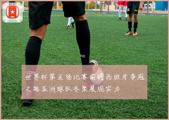 世界杯第五场比赛前瞻西班牙争冠之路亚洲球队齐聚展现实力
