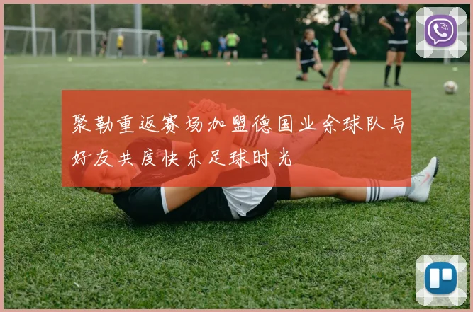 聚勒重返赛场加盟德国业余球队与好友共度快乐足球时光