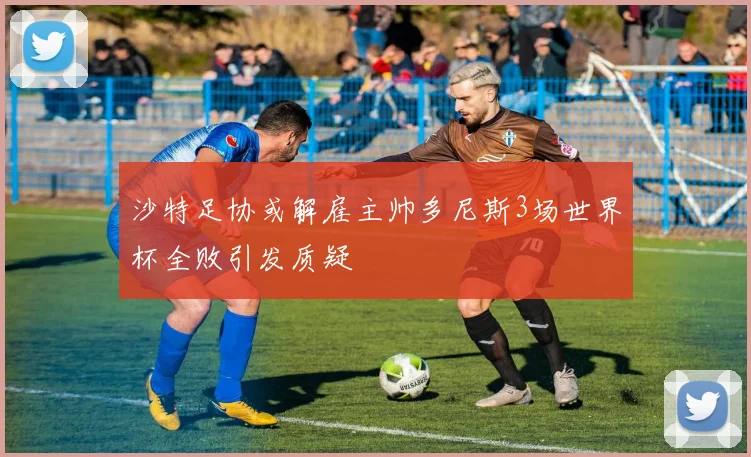 沙特足协或解雇主帅多尼斯3场世界杯全败引发质疑