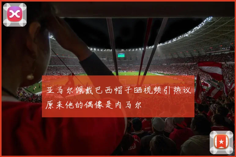 亚马尔佩戴巴西帽子晒视频引热议原来他的偶像是内马尔
