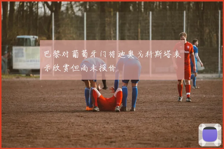 巴黎对葡萄牙门将迪奥戈科斯塔表示欣赏但尚未报价