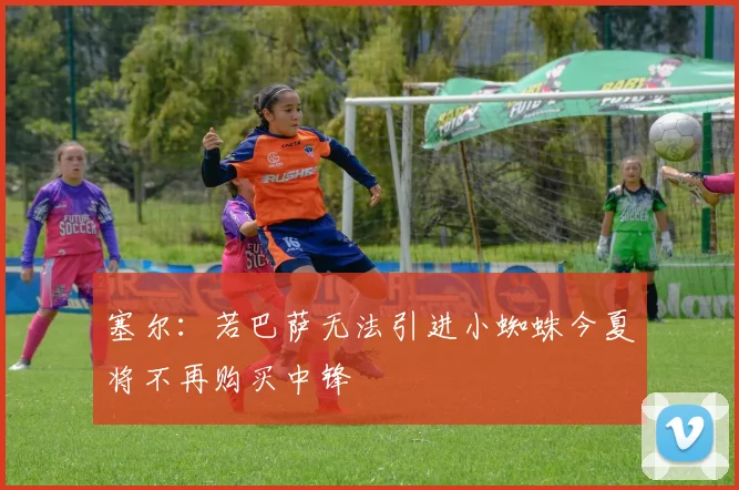 塞尔：若巴萨无法引进小蜘蛛今夏将不再购买中锋